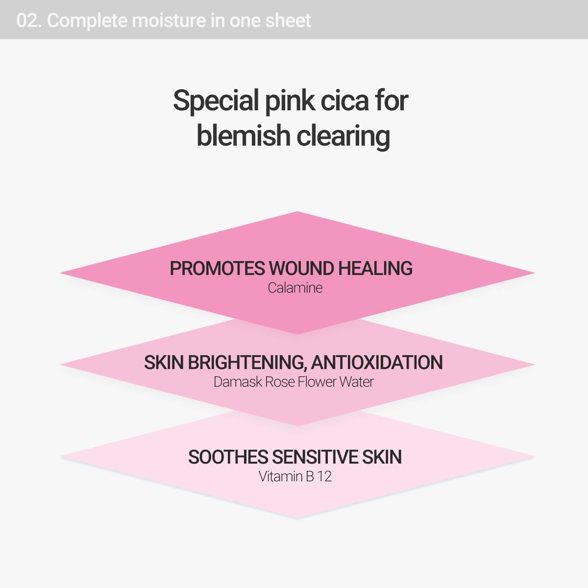 Complete moisture in one sheet. Special pink cica for blemish clearing. Calamine promotes wound healing. Damask rose flower water helps skin brightening and antioxidation. Vitamin B 12 soothes sensitive skin. 