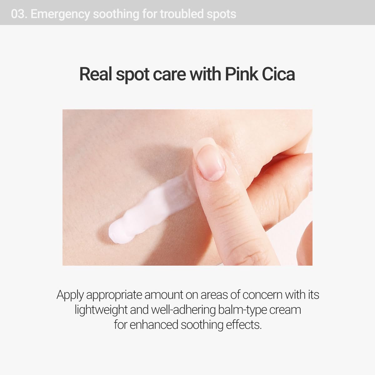 Emergency soothing for troubled spots. Real spot care with Pink Cica. Apply appropriate amount on areas of concern with its lightweight and well-adhering balm-type cream for enhanced soothing effects. 