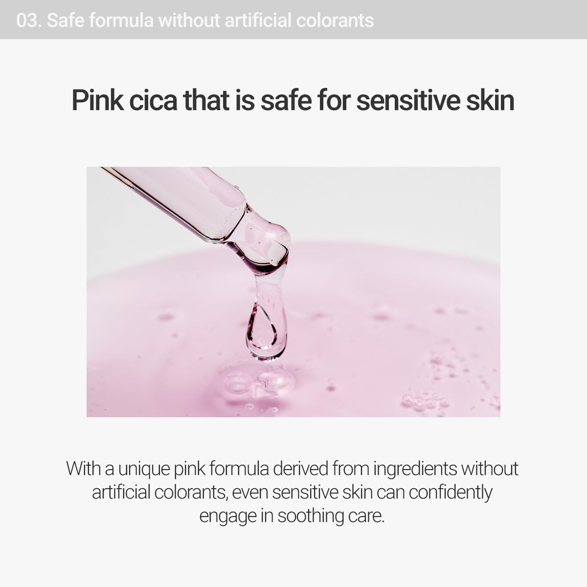 Safe formula without artificial colorants. Pink cica that is safe for sensitive skin. With a unique pink formula derived from ingredients without artificial colorants, even sensitive skin can confidently engage in soothing care. 