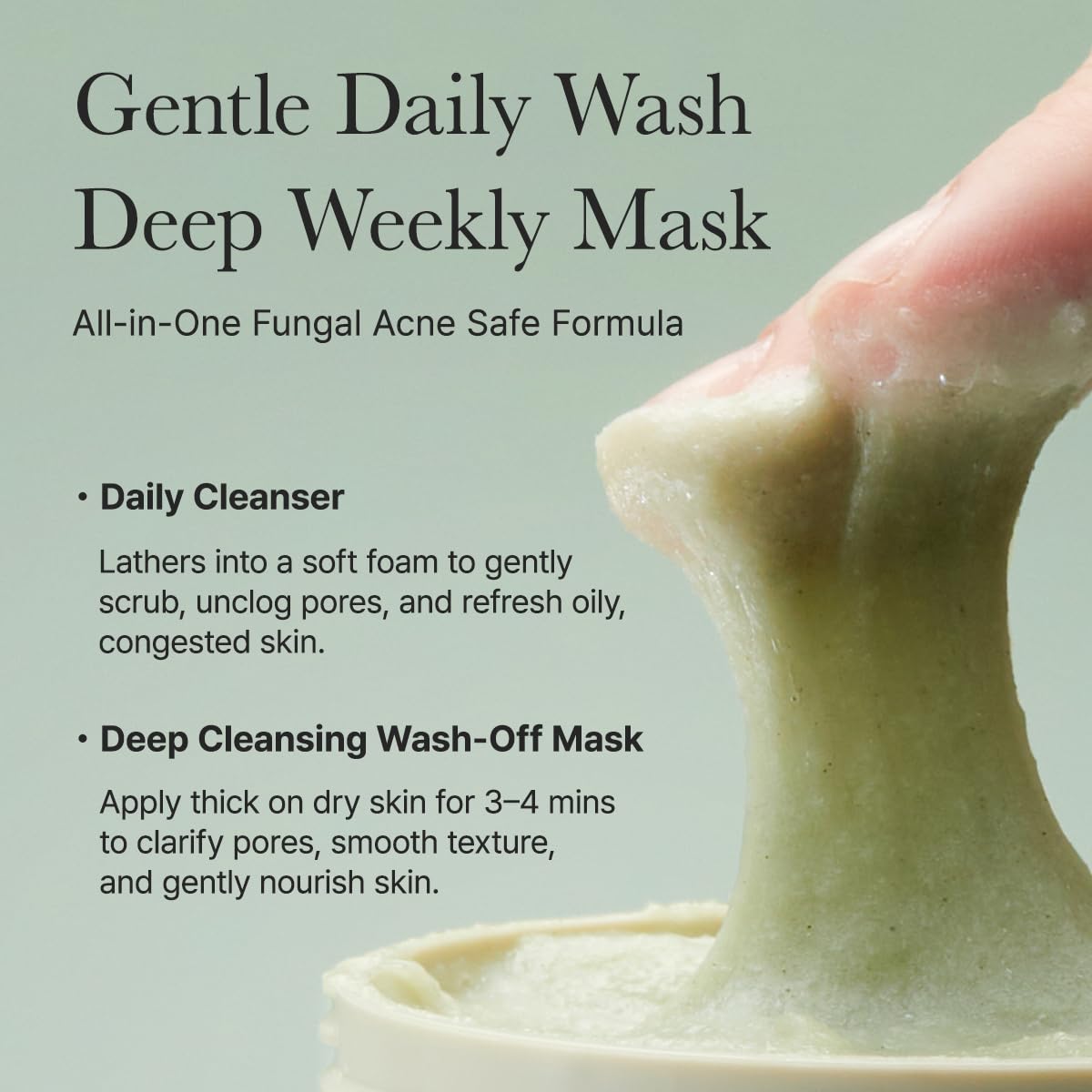Gentle daily wash deep weekly mask. All in one fungal acne safe formula. Daily cleanser lathers into a soft foam to gently scrub, unclog pores, and refresh oily, congested skin. Deep cleansing wash off mask. Apply thick on dry skin for 3 to 5 mins to clarify pores, smooth texture, and gently nourish skin. 