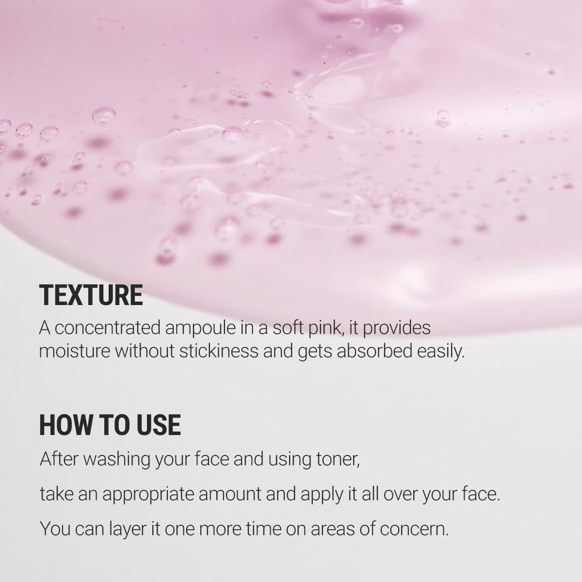 Texture. A concentrated ampoule in a soft pink, it provides moisture without stickiness and gets absorbed easily. How to use. After washing your face and using toner, take an appropriate amount and apply it all over your face. You can layer it one more time on areas of concern. 