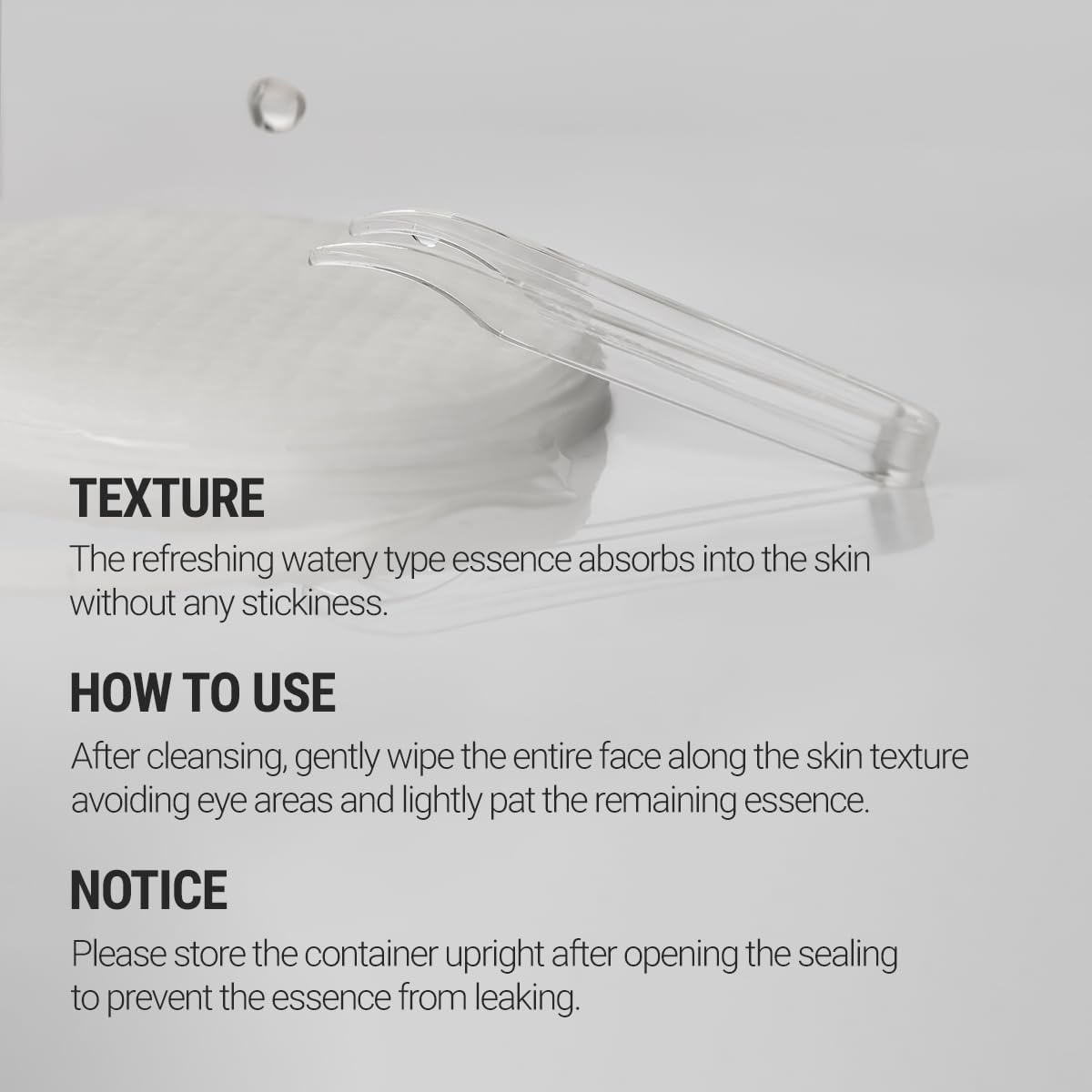 Texture - the refreshing watery type essence absorbs into the skin without any stickiness. How to use - after cleansing, gently wipe the entire face along the skin texture avoiding eye areas and lightly pat the remaining essence. Notice - please store the container upright after opening the sealing to prevent the essence from leaking. 