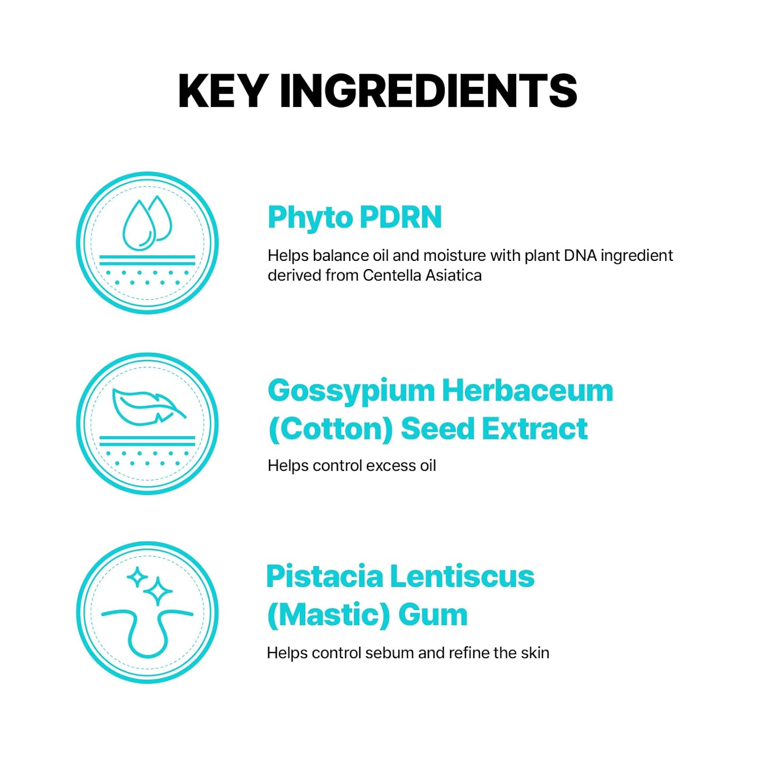 Phyto PDRN helps balance oil and moisture with plant DNA ingredient derived from Centella Asiatica. Gossypium Herbaceum Seed Extract helps control excess oil. Pistacia Lentiscus Gum helps control sebum and refine the skin. 
