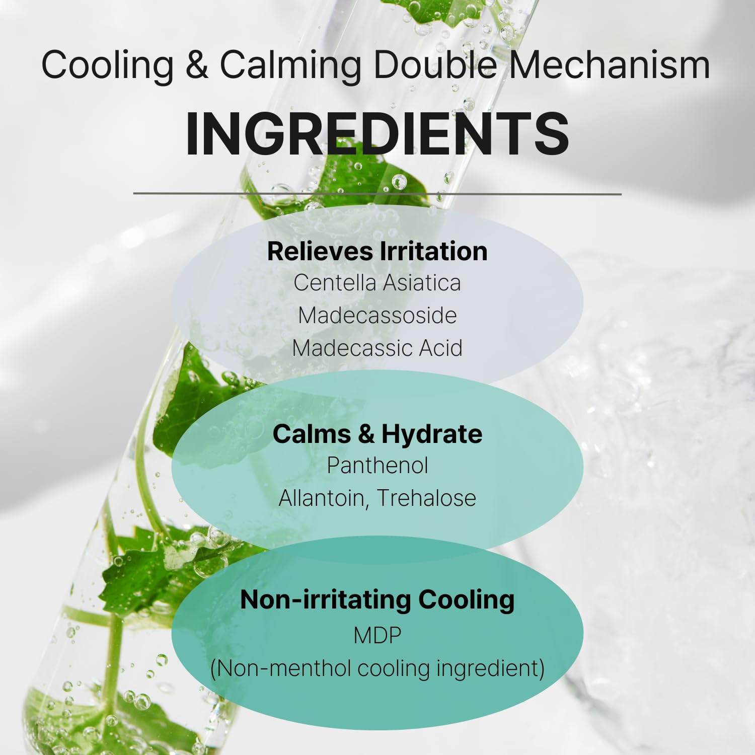 Cooling and calming double mechanism ingredients. Relieves irritation: centella asiatica, madecassoside, madecassic acid. Calms and hydrate: panthenol, allantoin, trehalose. Non-irritating cooling: MDP.