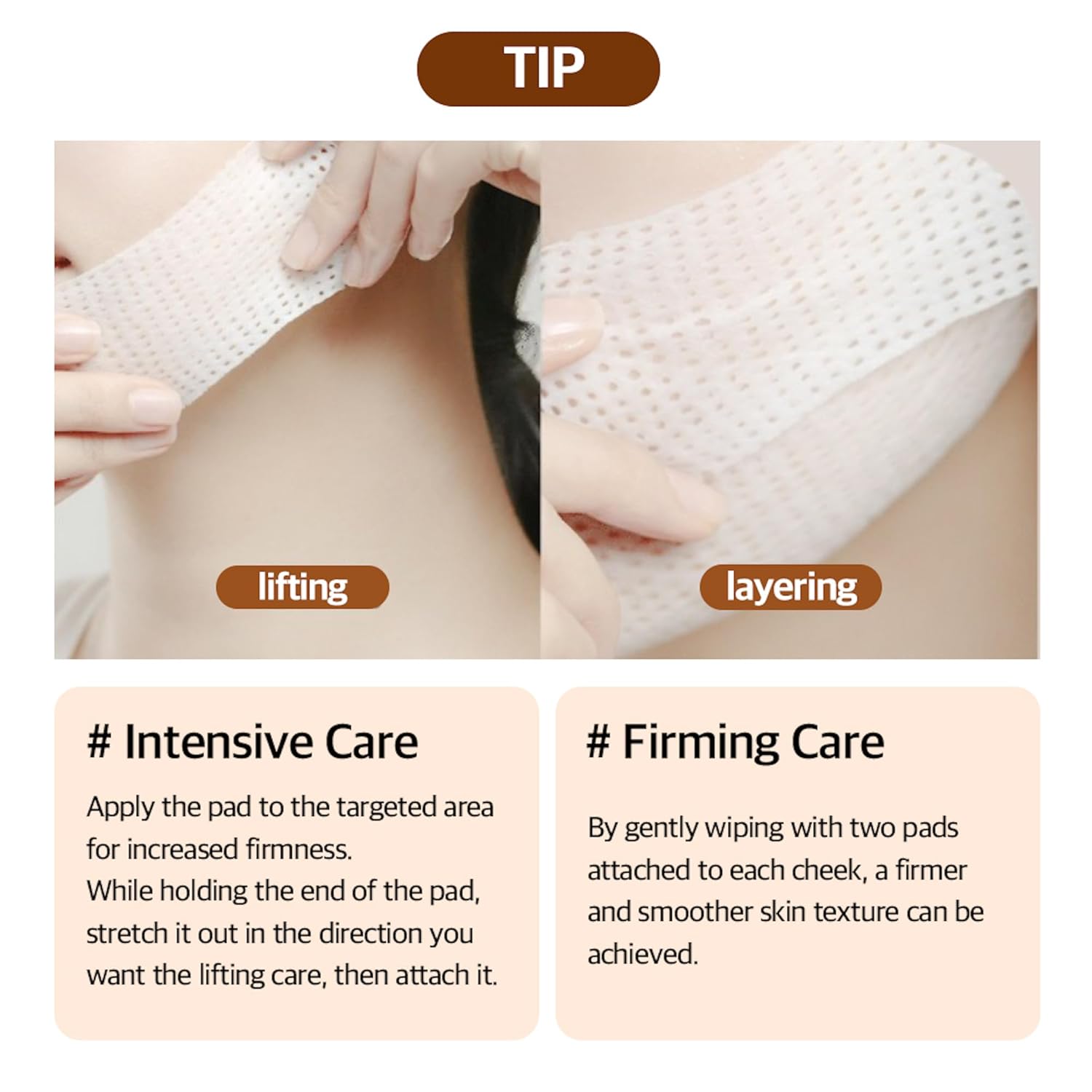 Tip. For intensive care, apply the pad to the targeted area for increased firmness. While holding the end of the pad, stretch it out in the direction you want the lifting care, then attach it. For firming care, by gently wiping with two pads attached to each cheek, a firmer and smoother skin texture can be achieved. 