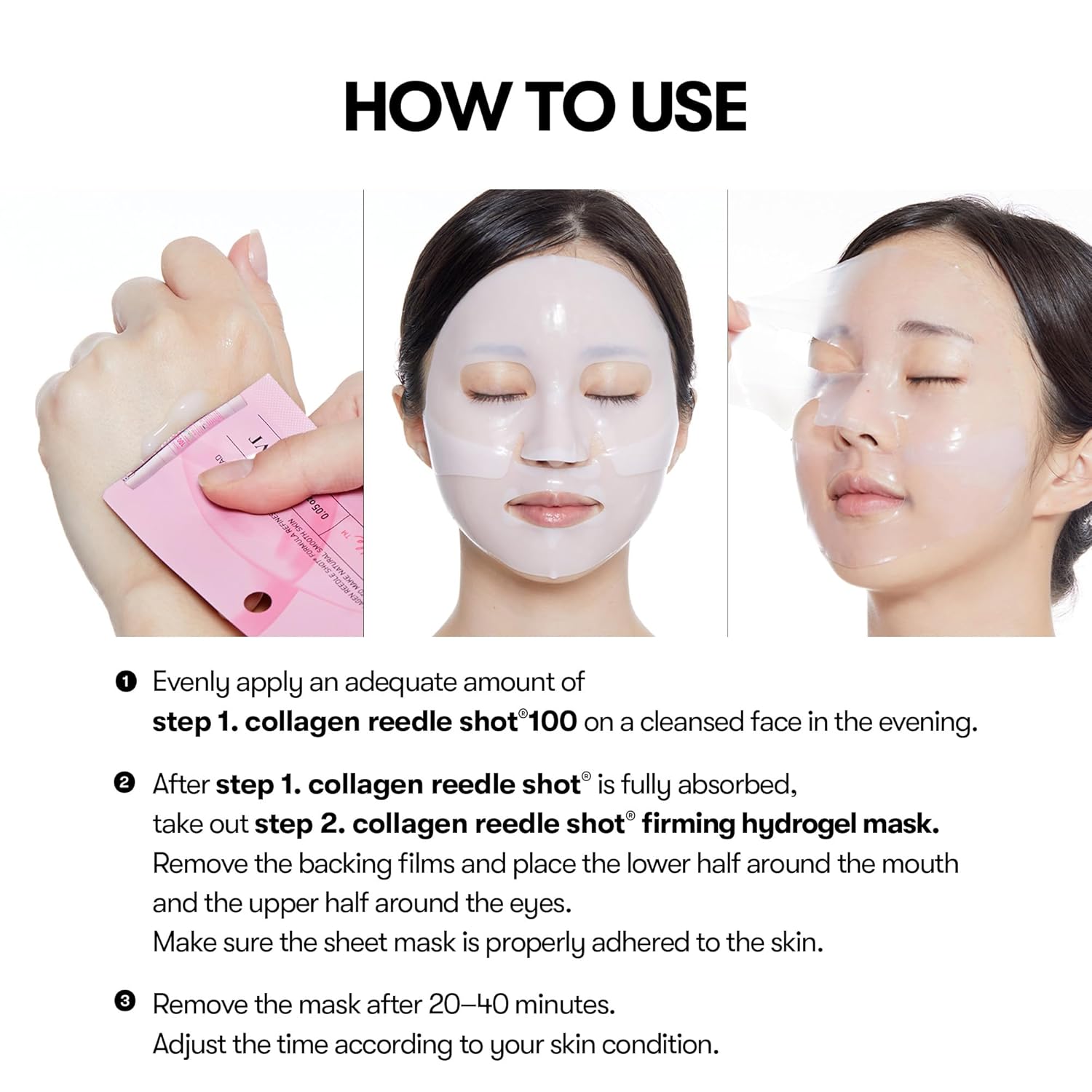 VT Cosmetics Collagen Reedle Shot 100 2Step Hydrogel Mask: How to Use. 1. Evenly apply an adequate amount of step 1. collagen reedle shot 100 on a cleansed face in the evening. 
2. After step 1. collagen reedle shot is fully absorbed, take out step 2. collagen reedle shot firming hydrogel mask. Remove the backing films and place the lower half around the mouth and the upper half around the eyes. Make sure the sheet mask is properly adhered to the skin. 
3. Remove the mask after 20-40 minutes. 