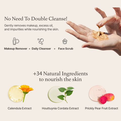 No need to double cleanse. Gently removes makeup, excess oil, and impurities while nourishing the skin. 34 natural ingredients to nourish the skin. Calendula extract, houttuynia cordata extract, and prickly pear fruit extract. 