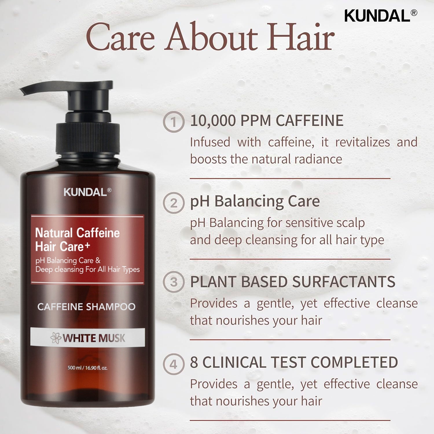 Care about hair. 10,000 ppm caffeine. Infused with caffeine, it revitalizes and boosts the natural radiance. pH Balancing care. pH Balancing for sensitive scalp and deep cleansing for all hair type. Plant based surfactants. Provides a gentle, yet effective cleanse that nourishes your hair. 8 clinical test completed. Provides a gentle, yet effective cleanse that nourishes your hair.