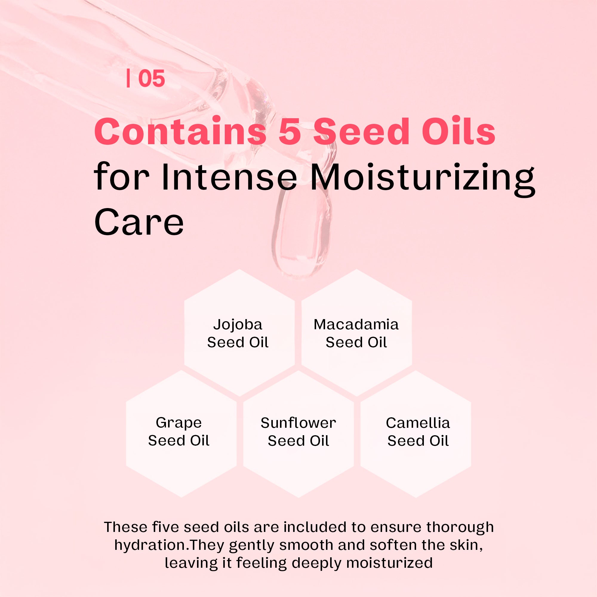 Contains 5 seed oils for intense moisturizing care. Jojoba seed oil, macadamia seed oil, grape seed oil, sunflower seed oil, and camellia seed oil. These five seed oils are included to ensure thorough hydration. They gently smooth and soften the skin, leaving it feeling deeply moisturized. 